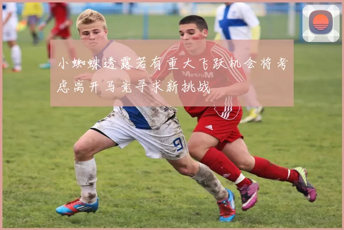 小蜘蛛透露若有重大飞跃机会将考虑离开马竞寻求新挑战