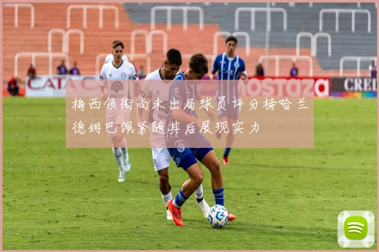 梅西领衔尚未出局球员评分榜哈兰德姆巴佩紧随其后展现实力