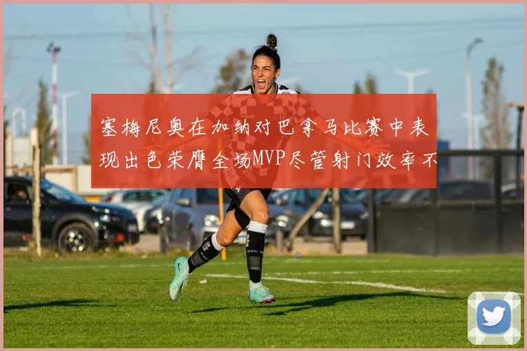塞梅尼奥在加纳对巴拿马比赛中表现出色荣膺全场MVP尽管射门效率不佳