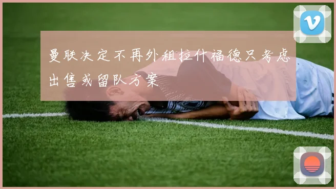 曼联决定不再外租拉什福德只考虑出售或留队方案