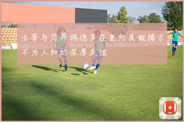 法蒂与若昂佩德罗在里约度假揭示不为人知的深厚友谊