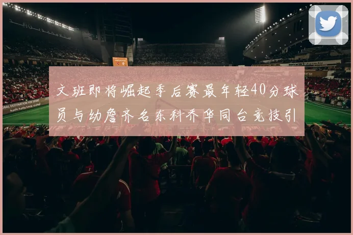 文班即将崛起季后赛最年轻40分球员与幼詹齐名东科乔华同台竞技引关注
