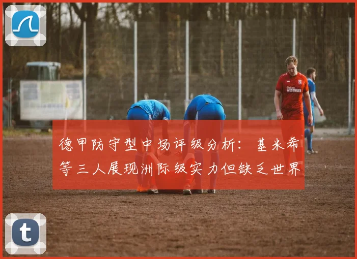德甲防守型中场评级分析：基米希等三人展现洲际级实力但缺乏世界级球员