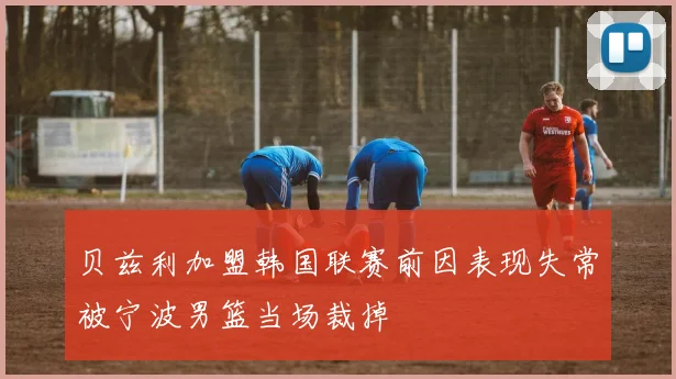 贝兹利加盟韩国联赛前因表现失常被宁波男篮当场裁掉