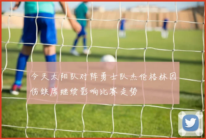 今天太阳队对阵勇士队杰伦格林因伤缺席继续影响比赛走势