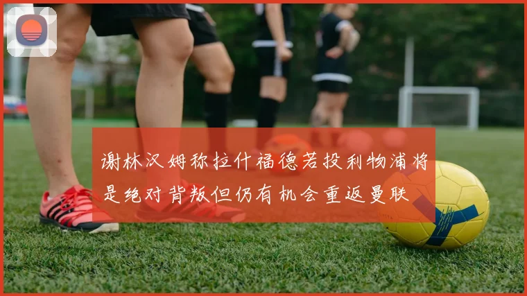 谢林汉姆称拉什福德若投利物浦将是绝对背叛但仍有机会重返曼联