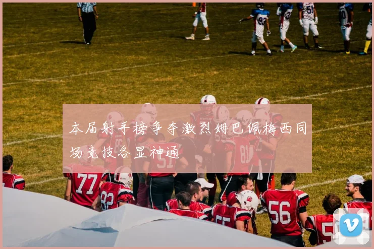 本届射手榜争夺激烈姆巴佩梅西同场竞技各显神通