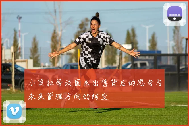小莫拉蒂谈国米出售背后的思考与未来管理方向的转变