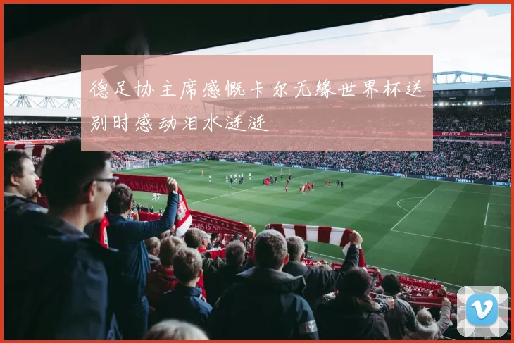 德足协主席感慨卡尔无缘世界杯送别时感动泪水涟涟