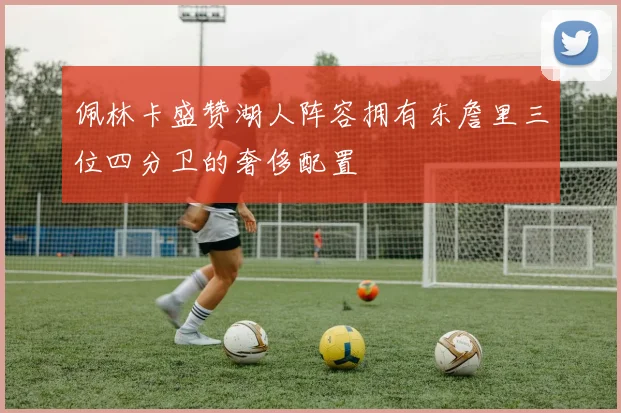 佩林卡盛赞湖人阵容拥有东詹里三位四分卫的奢侈配置