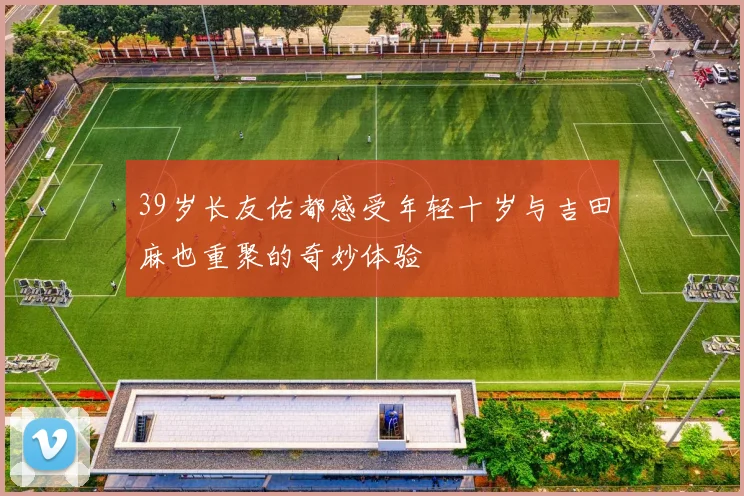 39岁长友佑都感受年轻十岁与吉田麻也重聚的奇妙体验