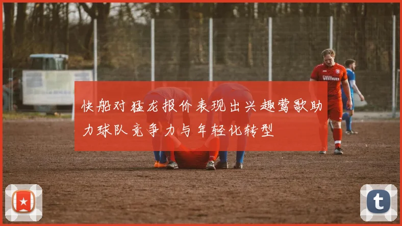 快船对猛龙报价表现出兴趣莺歌助力球队竞争力与年轻化转型