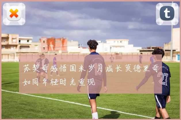 苏契奇感悟国米岁月成长莫德里奇如同年轻时光重现