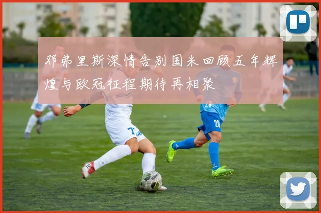邓弗里斯深情告别国米回顾五年辉煌与欧冠征程期待再相聚