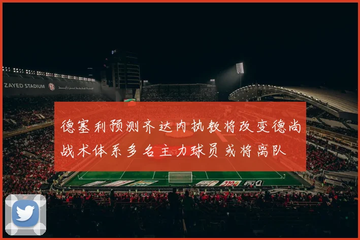 德塞利预测齐达内执教将改变德尚战术体系多名主力球员或将离队