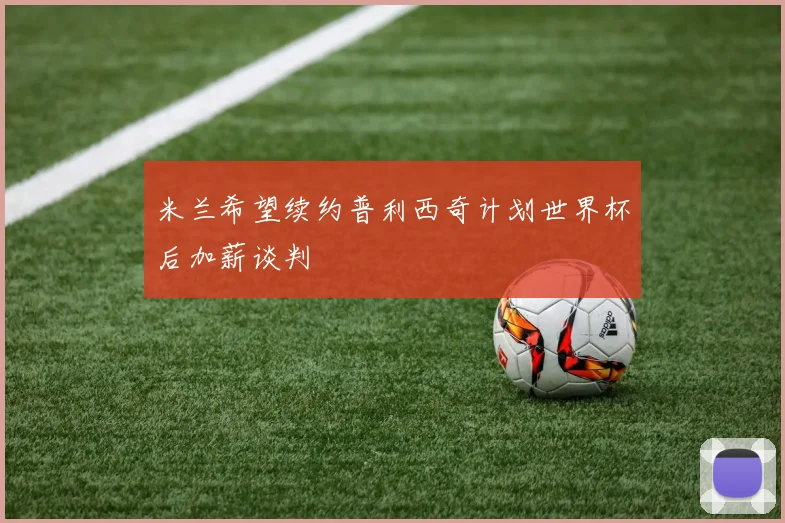 米兰希望续约普利西奇计划世界杯后加薪谈判