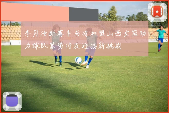 李月汝新赛季或将加盟山西女篮助力球队蓄势待发迎接新挑战