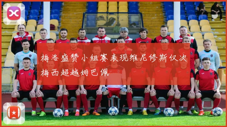 梅洛盛赞小组赛表现维尼修斯仅次梅西超越姆巴佩