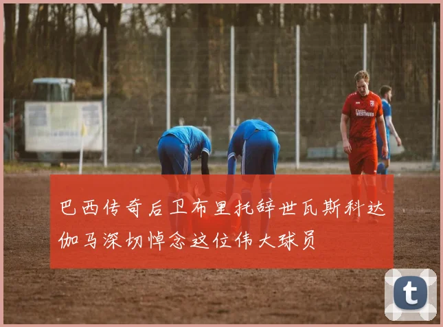 巴西传奇后卫布里托辞世瓦斯科达伽马深切悼念这位伟大球员