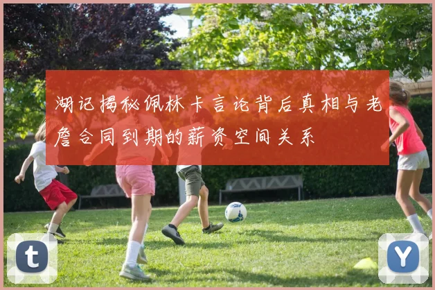 湖记揭秘佩林卡言论背后真相与老詹合同到期的薪资空间关系