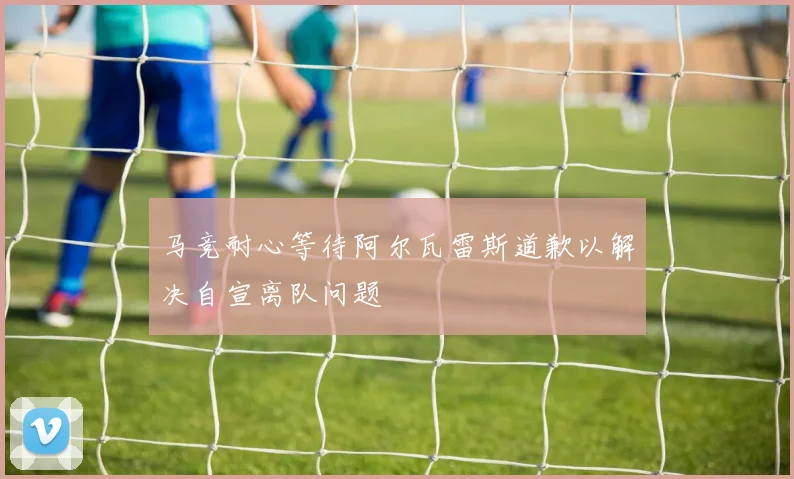 马竞耐心等待阿尔瓦雷斯道歉以解决自宣离队问题